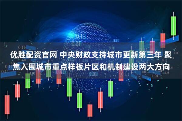 优胜配资官网 中央财政支持城市更新第三年 聚焦入围城市重点样板片区和机制建设两大方向