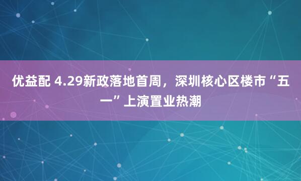 优益配 4.29新政落地首周，深圳核心区楼市“五一”上演置业热潮