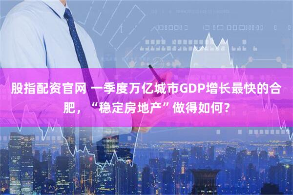 股指配资官网 一季度万亿城市GDP增长最快的合肥，“稳定房地产”做得如何？