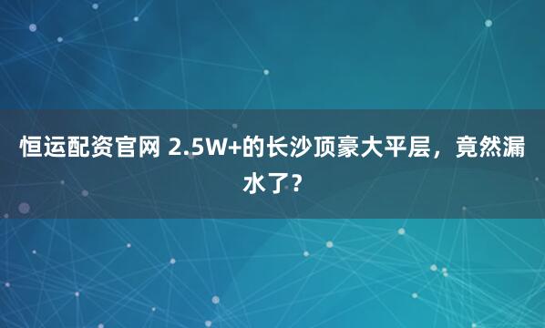 恒运配资官网 2.5W+的长沙顶豪大平层，竟然漏水了？