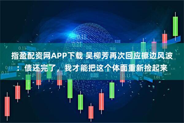 指盈配资网APP下载 吴柳芳再次回应擦边风波：债还完了，我才能把这个体面重新捡起来