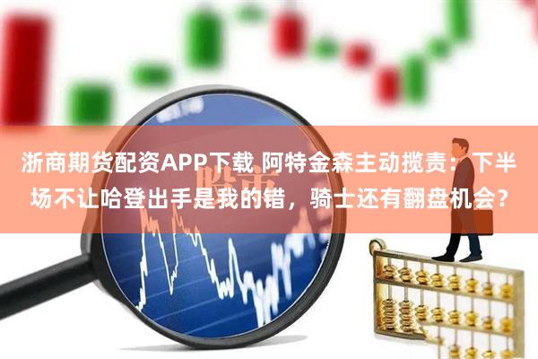 浙商期货配资APP下载 阿特金森主动揽责：下半场不让哈登出手是我的错，骑士还有翻盘机会？