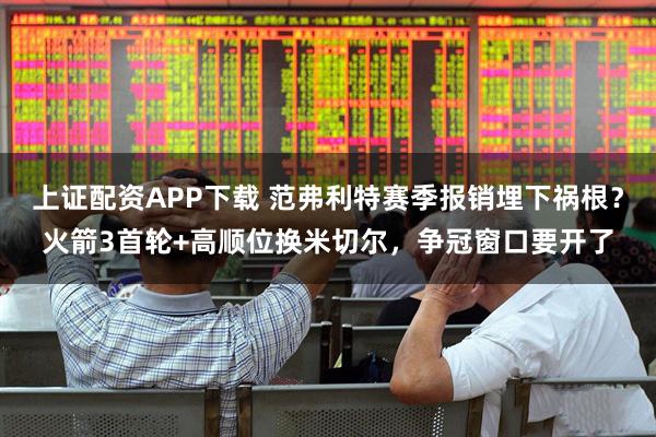 上证配资APP下载 范弗利特赛季报销埋下祸根？火箭3首轮+高顺位换米切尔，争冠窗口要开了