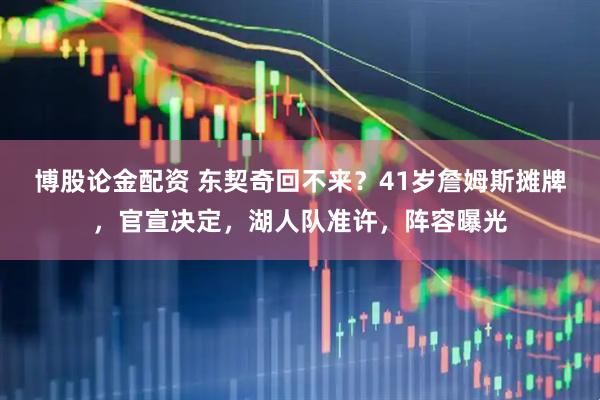 博股论金配资 东契奇回不来？41岁詹姆斯摊牌，官宣决定，湖人队准许，阵容曝光