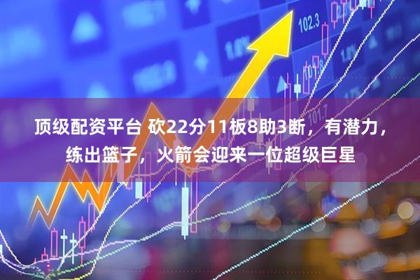 顶级配资平台 砍22分11板8助3断，有潜力，练出篮子，火箭会迎来一位超级巨星